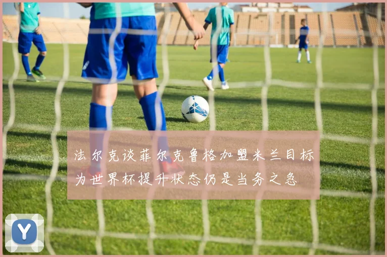 法尔克谈菲尔克鲁格加盟米兰目标为世界杯提升状态仍是当务之急