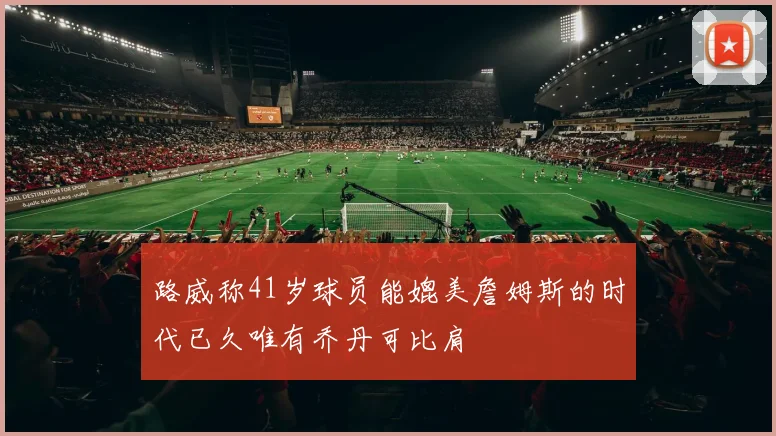 路威称41岁球员能媲美詹姆斯的时代已久唯有乔丹可比肩