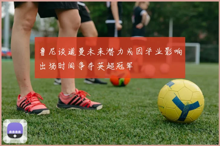鲁尼谈道曼未来潜力或因学业影响出场时间争夺英超冠军