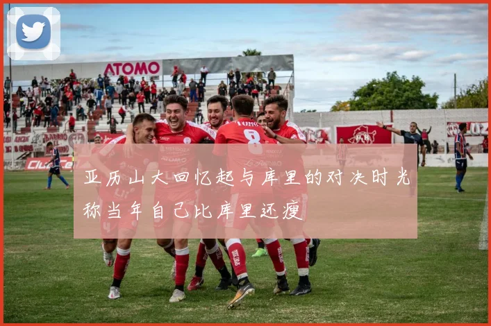 亚历山大回忆起与库里的对决时光称当年自己比库里还瘦