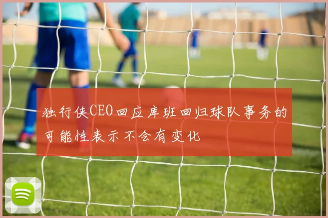 独行侠CEO回应库班回归球队事务的可能性表示不会有变化