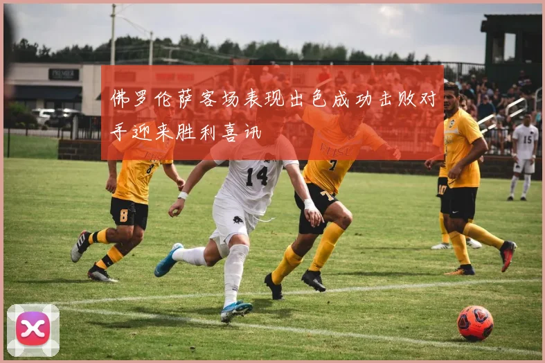 佛罗伦萨客场表现出色成功击败对手迎来胜利喜讯